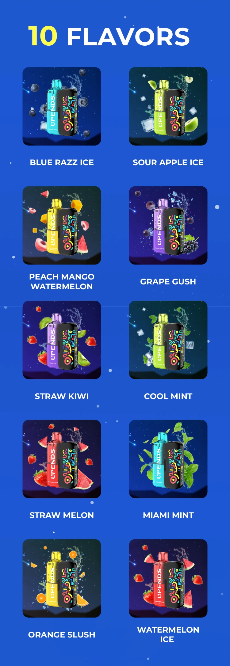 10 smaken: Watermelon Ice, Straw Melon, Blue Razz Ice, Sour Apple Ice, Grape Gush, Orange Slush, Miami Mint, Cool Mint, Peach Mango Watermelon, Straw Kiwi